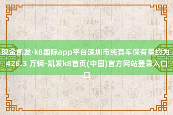 现金凯发·k8国际app平台深圳市纯真车保有量约为 426.3 万辆-凯发k8首页(中国)官方网站登录入口