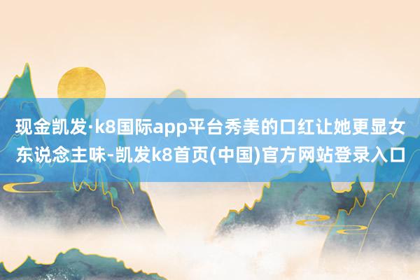 现金凯发·k8国际app平台秀美的口红让她更显女东说念主味-凯发k8首页(中国)官方网站登录入口