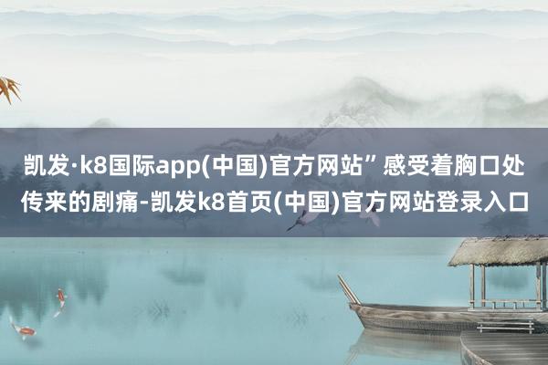 凯发·k8国际app(中国)官方网站”感受着胸口处传来的剧痛-凯发k8首页(中国)官方网站登录入口