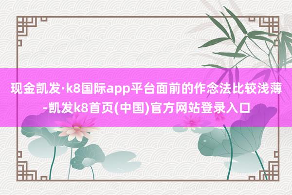 现金凯发·k8国际app平台面前的作念法比较浅薄-凯发k8首页(中国)官方网站登录入口