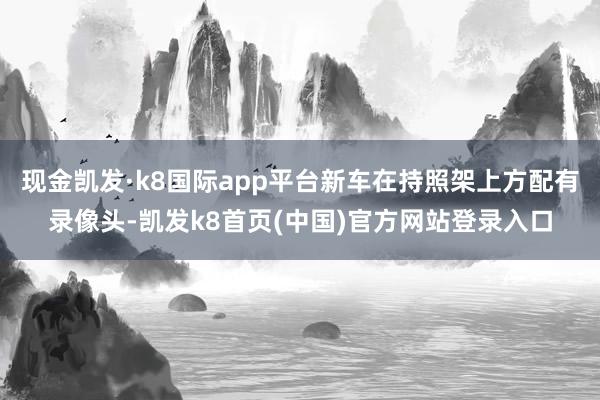 现金凯发·k8国际app平台新车在持照架上方配有录像头-凯发k8首页(中国)官方网站登录入口