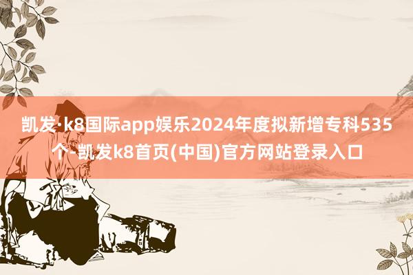 凯发·k8国际app娱乐2024年度拟新增专科535个-凯发k8首页(中国)官方网站登录入口