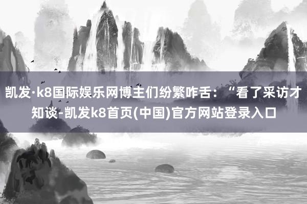 凯发·k8国际娱乐网博主们纷繁咋舌：“看了采访才知谈-凯发k8首页(中国)官方网站登录入口