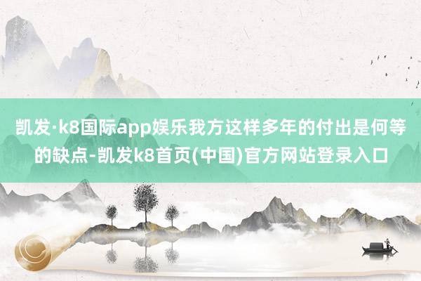 凯发·k8国际app娱乐我方这样多年的付出是何等的缺点-凯发k8首页(中国)官方网站登录入口