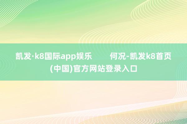 凯发·k8国际app娱乐        何况-凯发k8首页(中国)官方网站登录入口