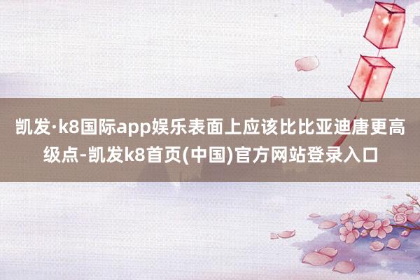 凯发·k8国际app娱乐表面上应该比比亚迪唐更高级点-凯发k8首页(中国)官方网站登录入口