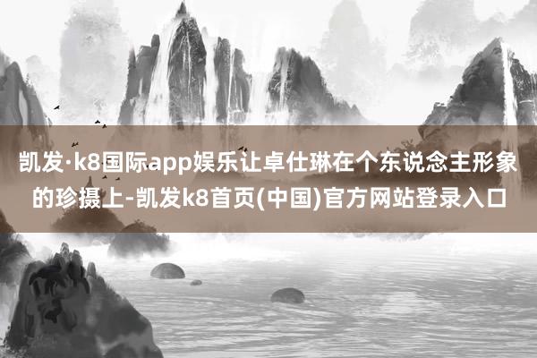 凯发·k8国际app娱乐让卓仕琳在个东说念主形象的珍摄上-凯发k8首页(中国)官方网站登录入口