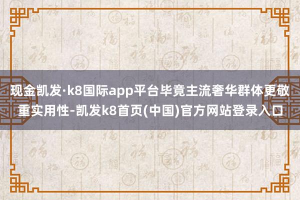 现金凯发·k8国际app平台毕竟主流奢华群体更敬重实用性-凯发k8首页(中国)官方网站登录入口