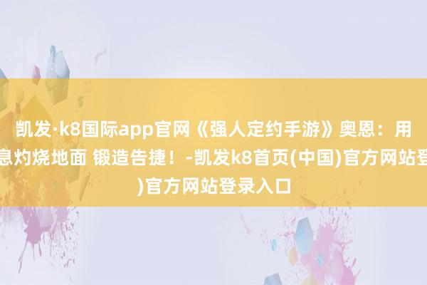 凯发·k8国际app官网《强人定约手游》奥恩：用熔炉炎息灼烧地面 锻造告捷！-凯发k8首页(中国)官方网站登录入口