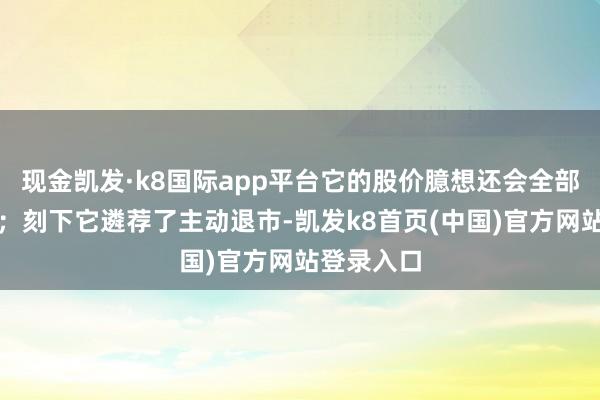 现金凯发·k8国际app平台它的股价臆想还会全部跌跌不竭；刻下它遴荐了主动退市-凯发k8首页(中国)官方网站登录入口