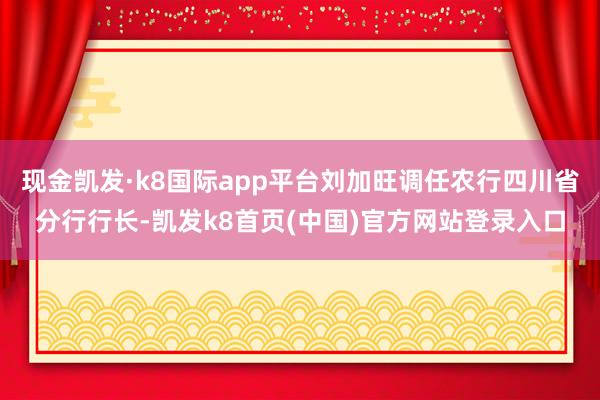 现金凯发·k8国际app平台刘加旺调任农行四川省分行行长-凯发k8首页(中国)官方网站登录入口