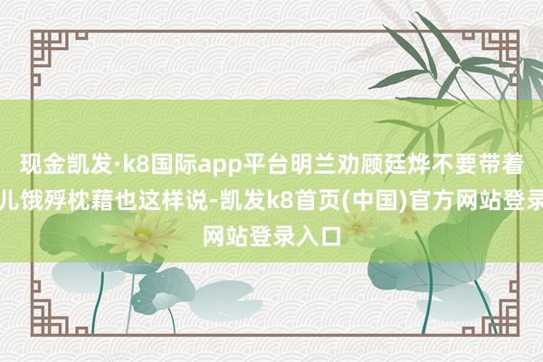 现金凯发·k8国际app平台明兰劝顾廷烨不要带着蓉姐儿饿殍枕藉也这样说-凯发k8首页(中国)官方网站登录入口