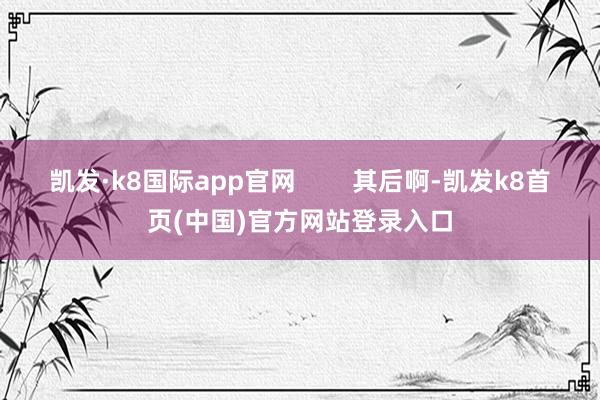 凯发·k8国际app官网        其后啊-凯发k8首页(中国)官方网站登录入口