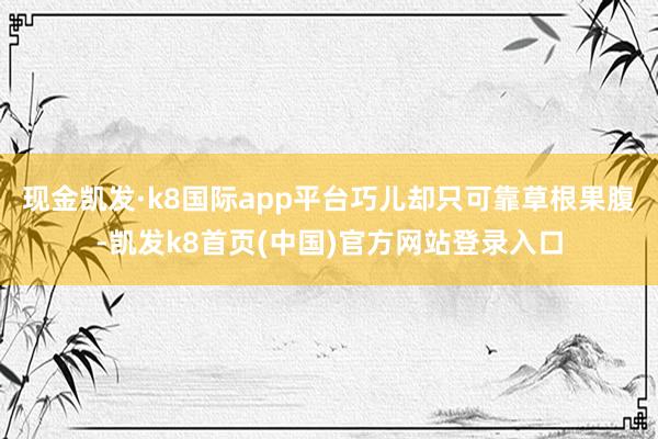 现金凯发·k8国际app平台巧儿却只可靠草根果腹-凯发k8首页(中国)官方网站登录入口