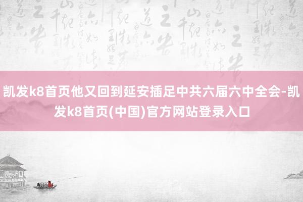 凯发k8首页他又回到延安插足中共六届六中全会-凯发k8首页(中国)官方网站登录入口