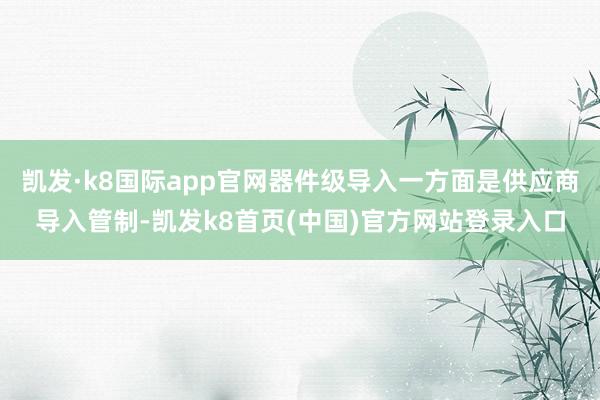 凯发·k8国际app官网器件级导入一方面是供应商导入管制-凯发k8首页(中国)官方网站登录入口