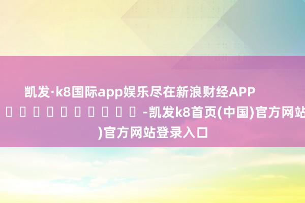 凯发·k8国际app娱乐尽在新浪财经APP            													-凯发k8首页(中国)官方网站登录入口