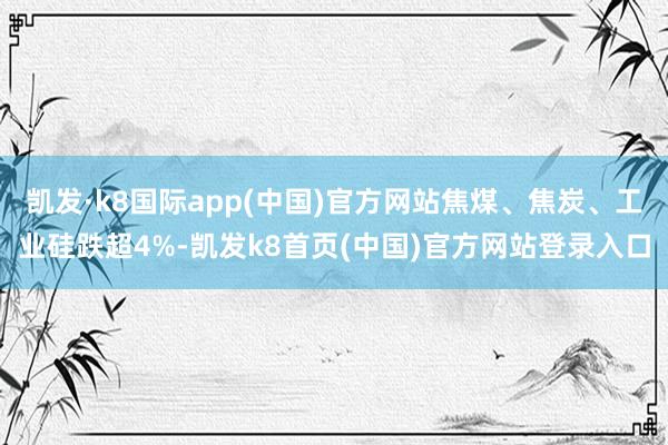 凯发·k8国际app(中国)官方网站焦煤、焦炭、工业硅跌超4%-凯发k8首页(中国)官方网站登录入口