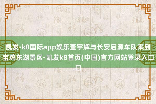 凯发·k8国际app娱乐董宇辉与长安启源车队来到宝鸡东湖景区-凯发k8首页(中国)官方网站登录入口