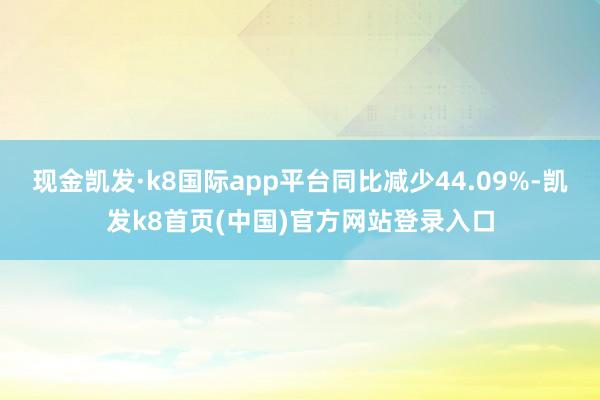 现金凯发·k8国际app平台同比减少44.09%-凯发k8首页(中国)官方网站登录入口