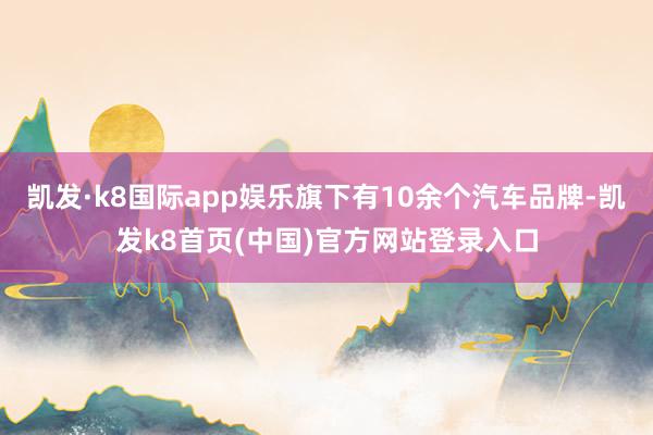 凯发·k8国际app娱乐旗下有10余个汽车品牌-凯发k8首页(中国)官方网站登录入口