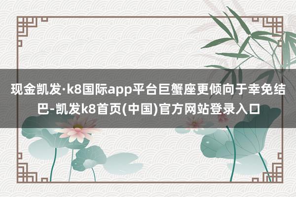 现金凯发·k8国际app平台巨蟹座更倾向于幸免结巴-凯发k8首页(中国)官方网站登录入口