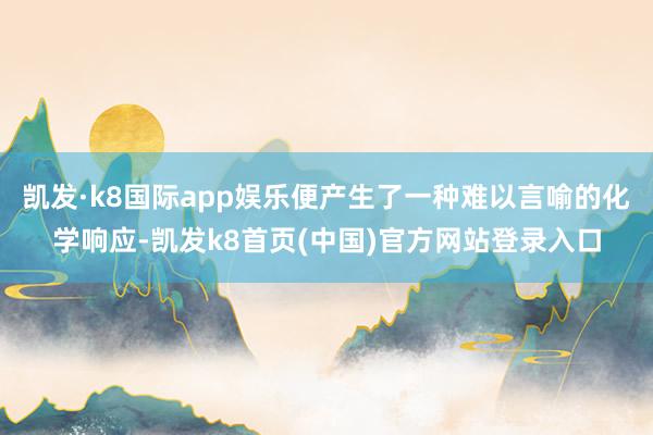 凯发·k8国际app娱乐便产生了一种难以言喻的化学响应-凯发k8首页(中国)官方网站登录入口