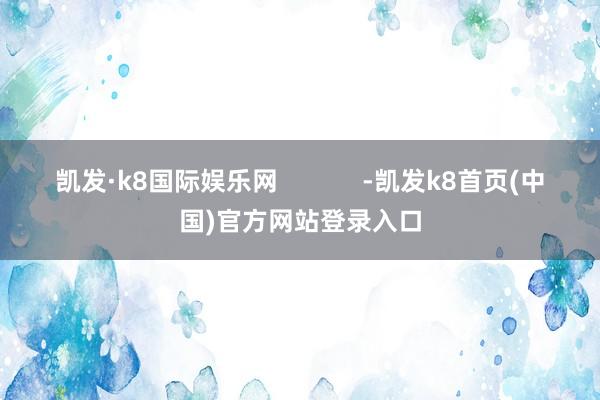 凯发·k8国际娱乐网            -凯发k8首页(中国)官方网站登录入口