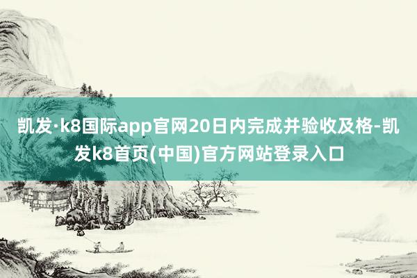 凯发·k8国际app官网20日内完成并验收及格-凯发k8首页(中国)官方网站登录入口