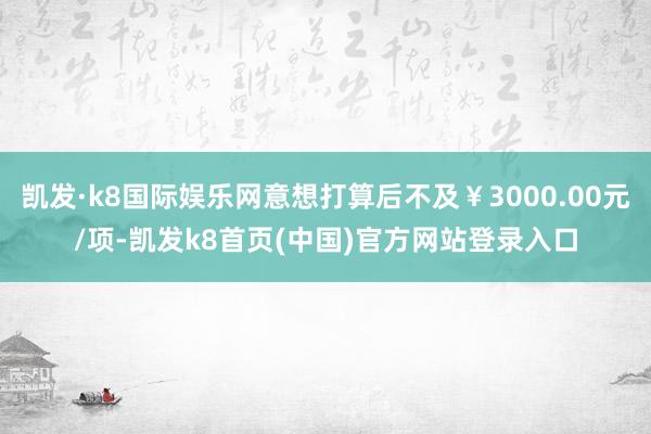 凯发·k8国际娱乐网意想打算后不及￥3000.00元/项-凯发k8首页(中国)官方网站登录入口