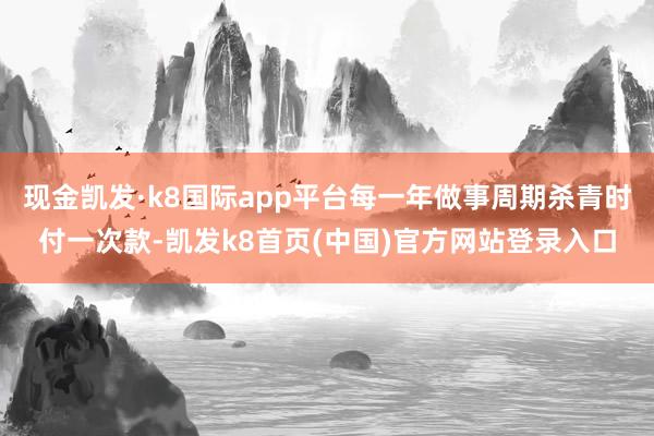 现金凯发·k8国际app平台每一年做事周期杀青时付一次款-凯发k8首页(中国)官方网站登录入口