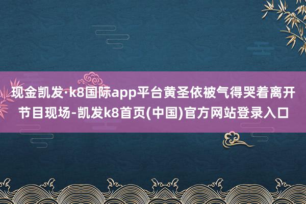 现金凯发·k8国际app平台黄圣依被气得哭着离开节目现场-凯发k8首页(中国)官方网站登录入口