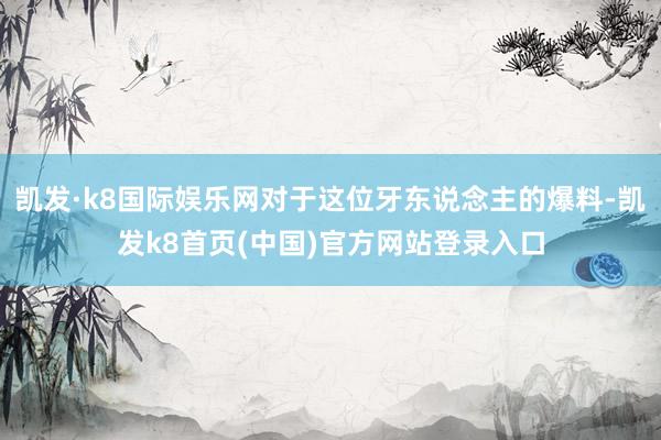 凯发·k8国际娱乐网对于这位牙东说念主的爆料-凯发k8首页(中国)官方网站登录入口