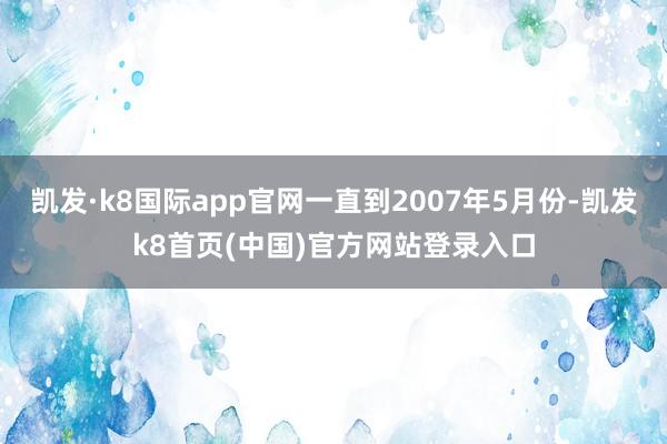 凯发·k8国际app官网一直到2007年5月份-凯发k8首页(中国)官方网站登录入口