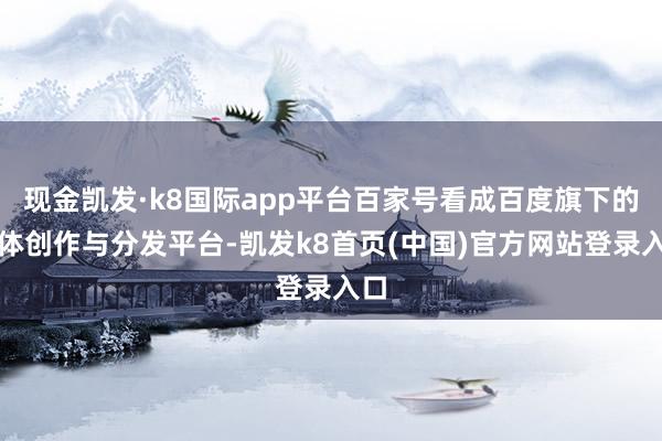 现金凯发·k8国际app平台百家号看成百度旗下的本体创作与分发平台-凯发k8首页(中国)官方网站登录入口