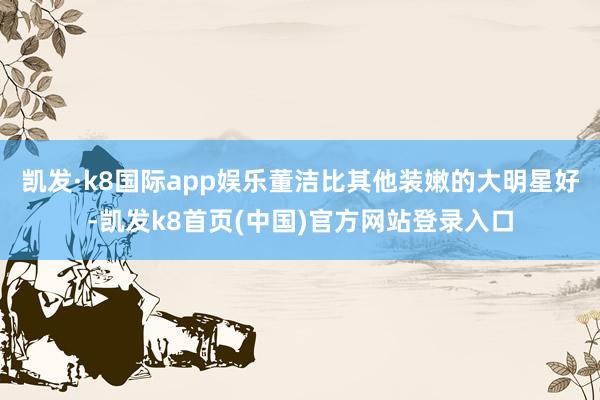 凯发·k8国际app娱乐董洁比其他装嫩的大明星好-凯发k8首页(中国)官方网站登录入口