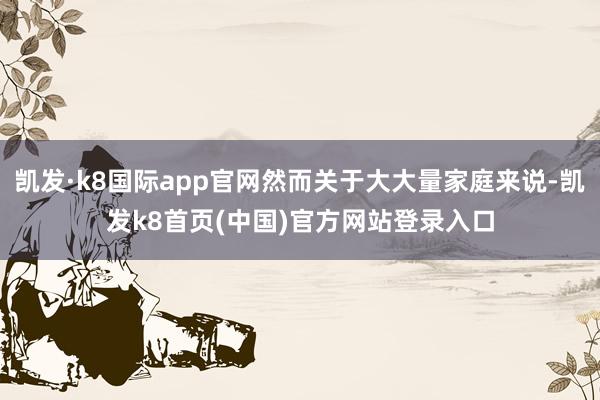 凯发·k8国际app官网然而关于大大量家庭来说-凯发k8首页(中国)官方网站登录入口