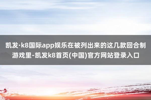 凯发·k8国际app娱乐在被列出来的这几款回合制游戏里-凯发k8首页(中国)官方网站登录入口