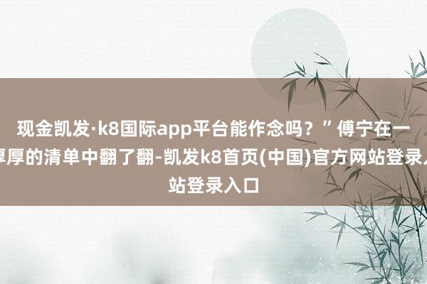 现金凯发·k8国际app平台能作念吗？”傅宁在一沓厚厚的清单中翻了翻-凯发k8首页(中国)官方网站登录入口