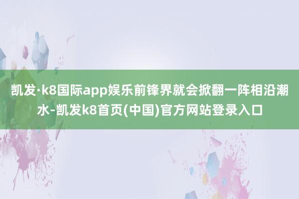 凯发·k8国际app娱乐前锋界就会掀翻一阵相沿潮水-凯发k8首页(中国)官方网站登录入口