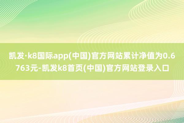 凯发·k8国际app(中国)官方网站累计净值为0.6763元-凯发k8首页(中国)官方网站登录入口