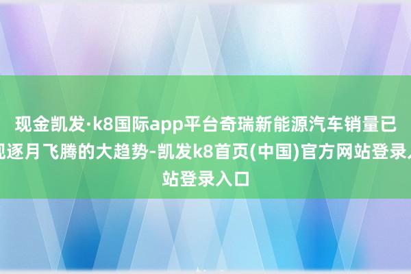 现金凯发·k8国际app平台奇瑞新能源汽车销量已呈现逐月飞腾的大趋势-凯发k8首页(中国)官方网站登录入口