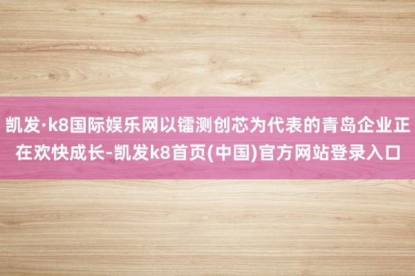 凯发·k8国际娱乐网以镭测创芯为代表的青岛企业正在欢快成长-凯发k8首页(中国)官方网站登录入口