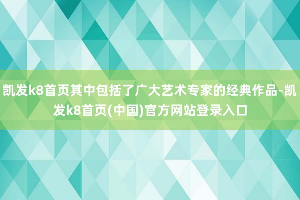 凯发k8首页其中包括了广大艺术专家的经典作品-凯发k8首页(中国)官方网站登录入口