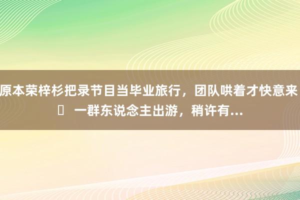 原本荣梓杉把录节目当毕业旅行，团队哄着才快意来 	 一群东说念主出游，稍许有...