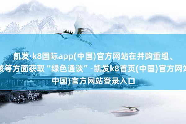 凯发·k8国际app(中国)官方网站在并购重组、再融资审核等方面获取“绿色通谈”-凯发k8首页(中国)官方网站登录入口