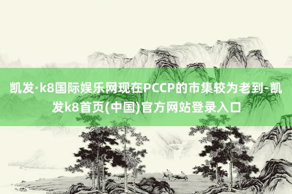 凯发·k8国际娱乐网现在PCCP的市集较为老到-凯发k8首页(中国)官方网站登录入口