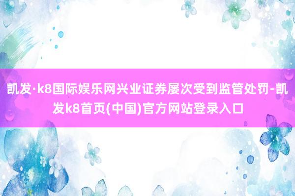 凯发·k8国际娱乐网兴业证券屡次受到监管处罚-凯发k8首页(中国)官方网站登录入口