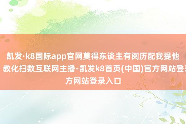 凯发·k8国际app官网莫得东谈主有阅历配我提他一句！教化扫数互联网主播-凯发k8首页(中国)官方网站登录入口