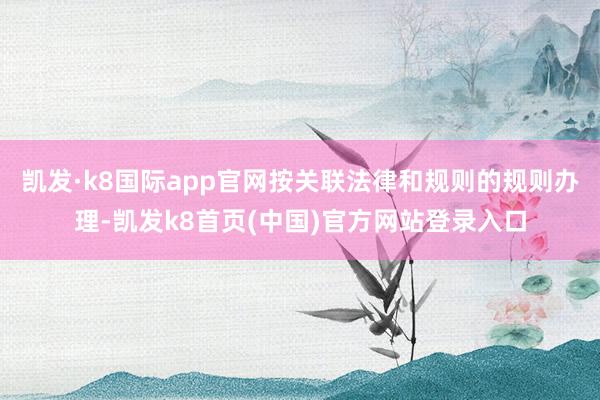 凯发·k8国际app官网按关联法律和规则的规则办理-凯发k8首页(中国)官方网站登录入口